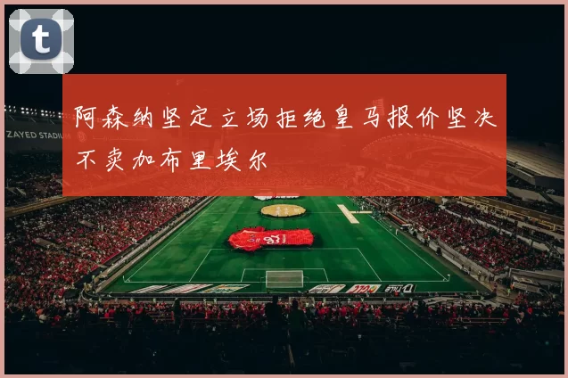 阿森纳坚定立场拒绝皇马报价坚决不卖加布里埃尔