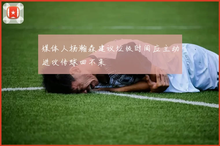 媒体人杨瀚森建议垃圾时间应主动进攻传球回不来