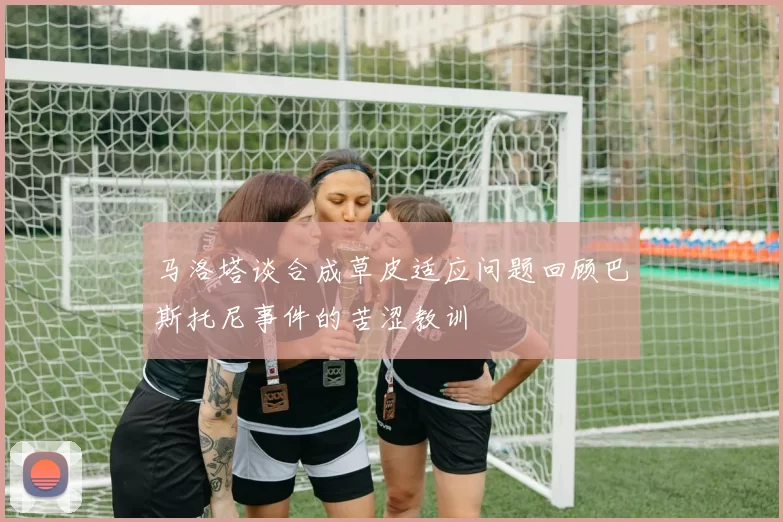 马洛塔谈合成草皮适应问题回顾巴斯托尼事件的苦涩教训