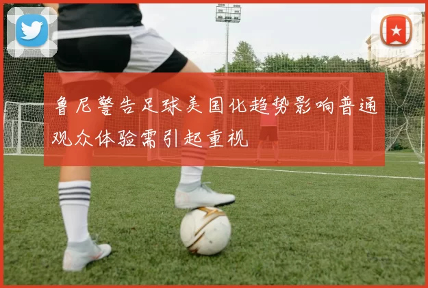 鲁尼警告足球美国化趋势影响普通观众体验需引起重视