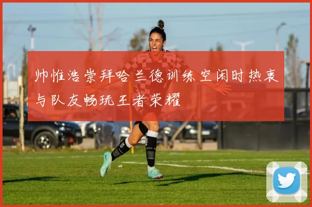 帅惟浩崇拜哈兰德训练空闲时热衷与队友畅玩王者荣耀