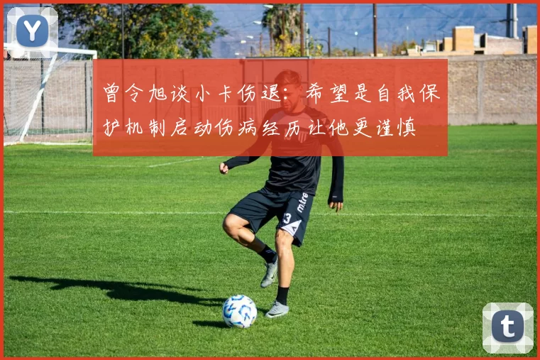 曾令旭谈小卡伤退：希望是自我保护机制启动伤病经历让他更谨慎