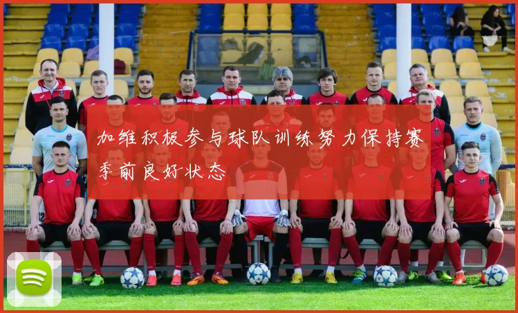 加维积极参与球队训练努力保持赛季前良好状态