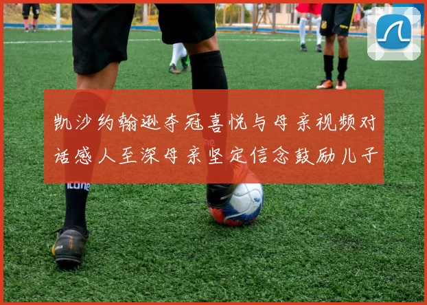 凯沙约翰逊夺冠喜悦与母亲视频对话感人至深母亲坚定信念鼓励儿子追梦