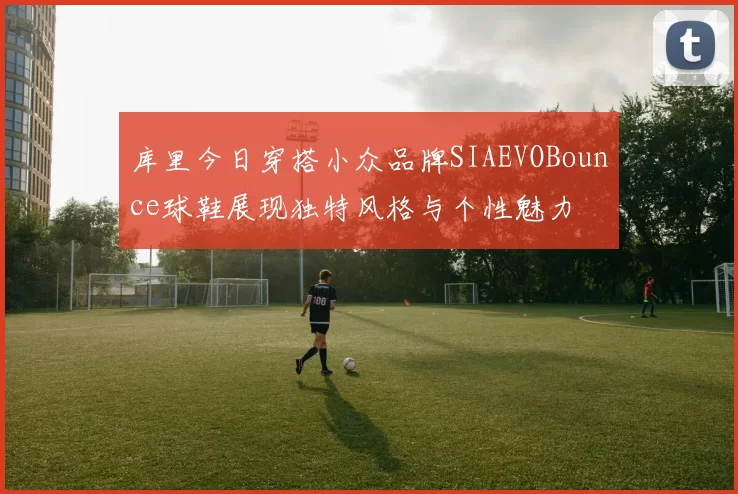 库里今日穿搭小众品牌SIAEVOBounce球鞋展现独特风格与个性魅力