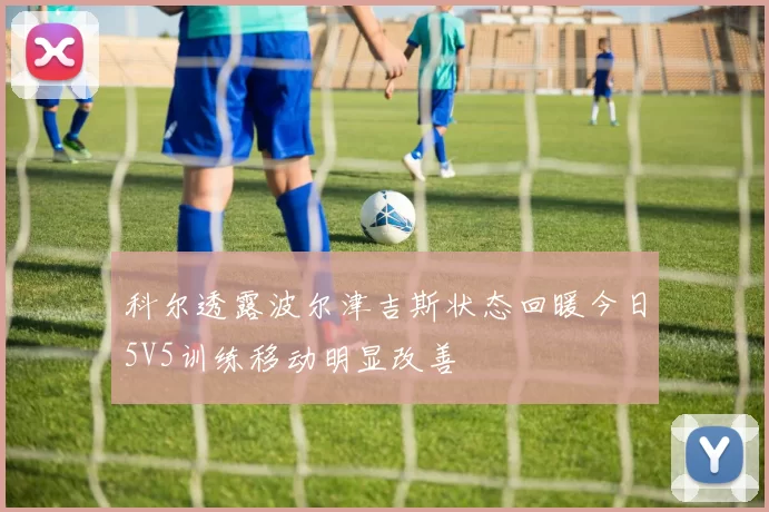 科尔透露波尔津吉斯状态回暖今日5V5训练移动明显改善