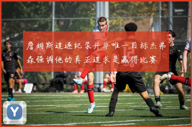 詹姆斯追逐纪录并非唯一目标杰弗森强调他的真正追求是赢得比赛