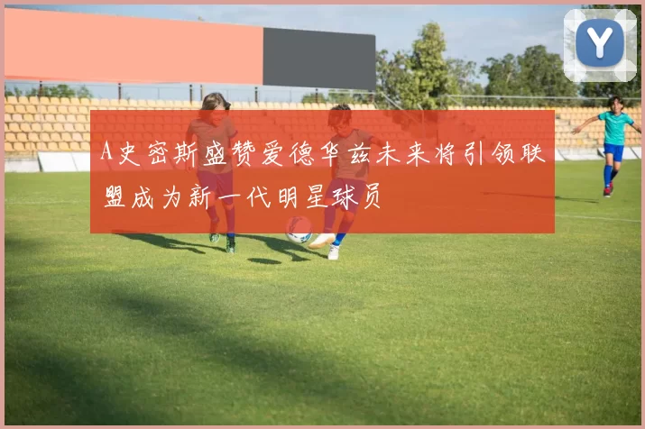 A史密斯盛赞爱德华兹未来将引领联盟成为新一代明星球员
