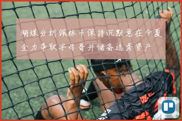 湖媒分析佩林卡保持沉默意在今夏全力争取字母哥并储备选秀资产