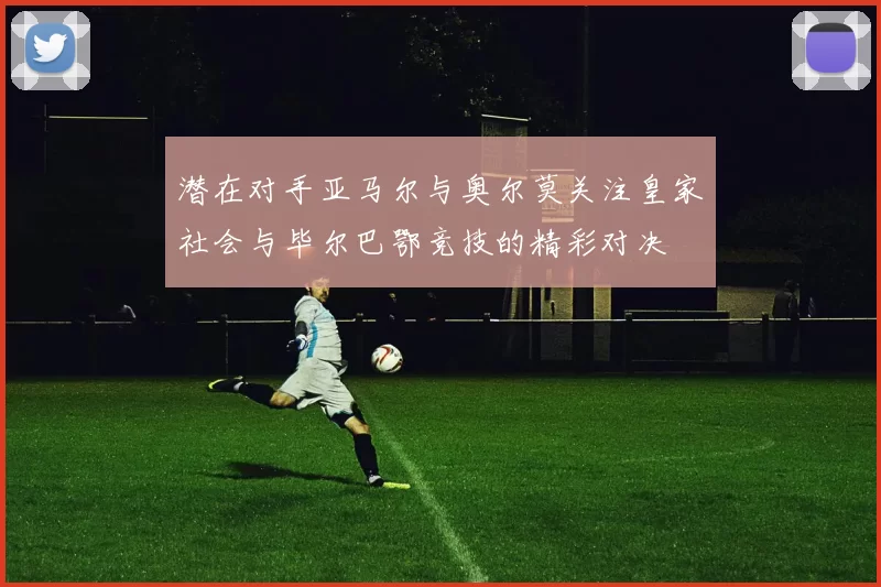 潜在对手亚马尔与奥尔莫关注皇家社会与毕尔巴鄂竞技的精彩对决