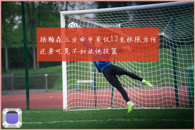 杨瀚森三分命中率仅13克林根为何还要吃晃不如放他投篮