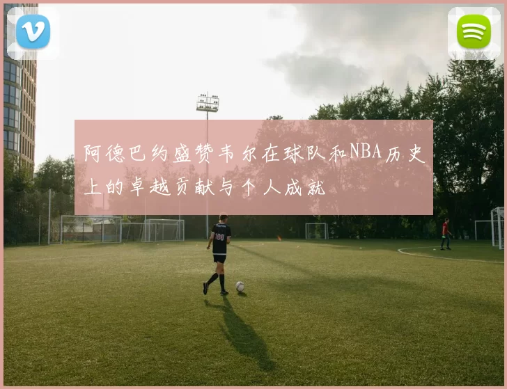阿德巴约盛赞韦尔在球队和NBA历史上的卓越贡献与个人成就