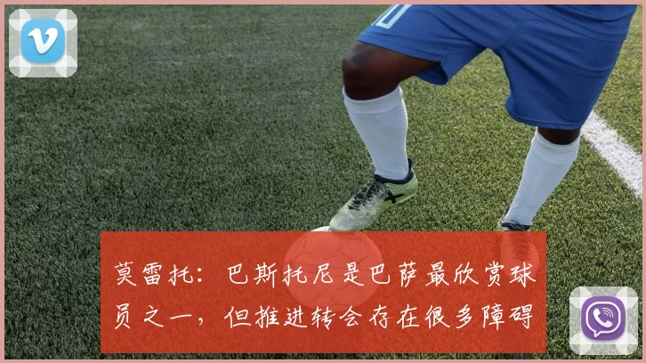 莫雷托：巴斯托尼是巴萨最欣赏球员之一，但推进转会存在很多障碍
