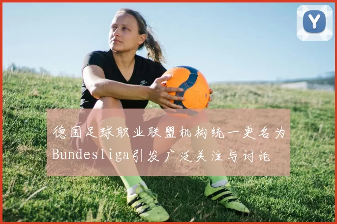 德国足球职业联盟机构统一更名为Bundesliga引发广泛关注与讨论