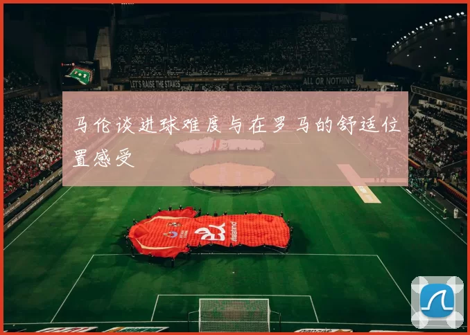 马伦谈进球难度与在罗马的舒适位置感受