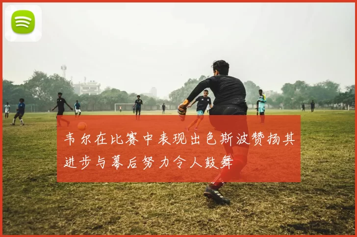 韦尔在比赛中表现出色斯波赞扬其进步与幕后努力令人鼓舞